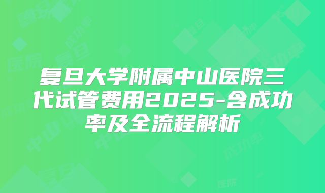 复旦大学附属中山医院三代试管费用2025-含成功率及全流程解析