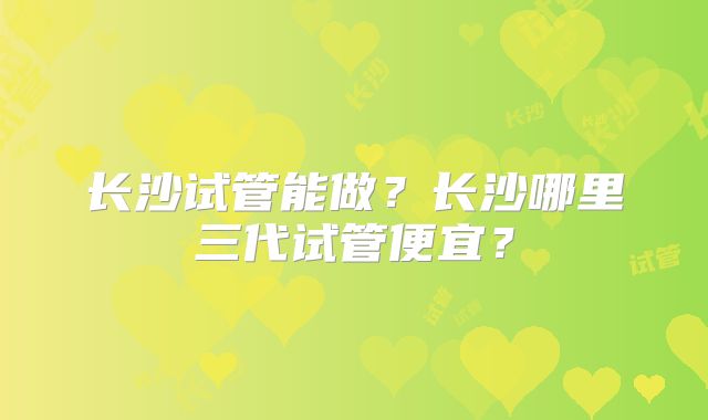 长沙试管能做？长沙哪里三代试管便宜？