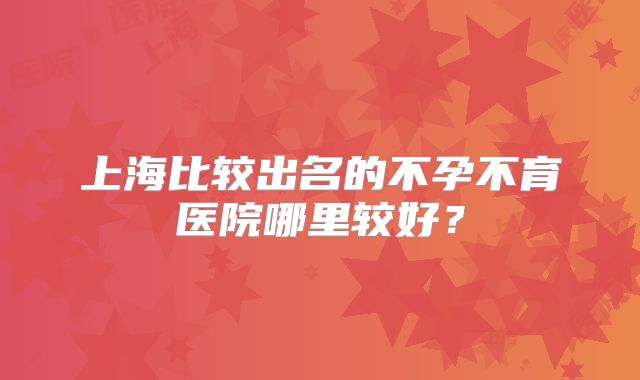 上海比较出名的不孕不育医院哪里较好？