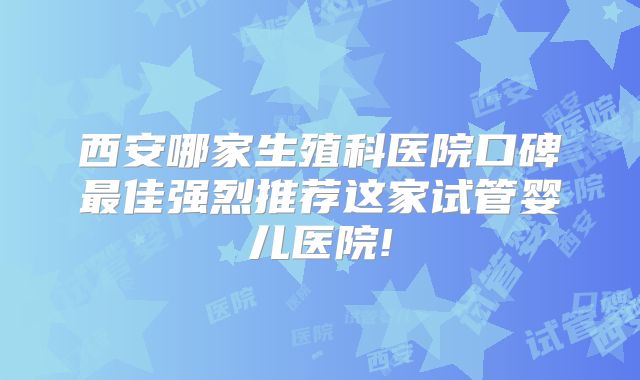西安哪家生殖科医院口碑最佳强烈推荐这家试管婴儿医院!