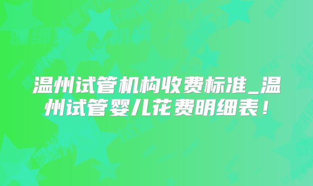 温州试管机构收费标准_温州试管婴儿花费明细表！