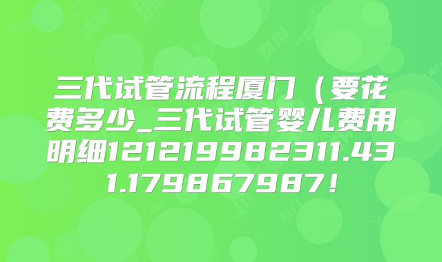 三代试管流程厦门(要花费多少_三代试管婴儿费用明细121219982311.431.179867987!