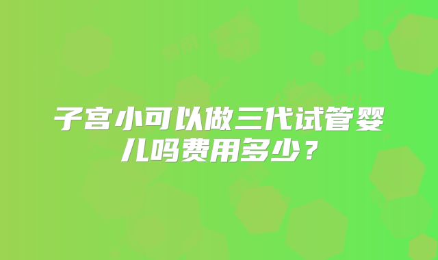 子宫小可以做三代试管婴儿吗费用多少?