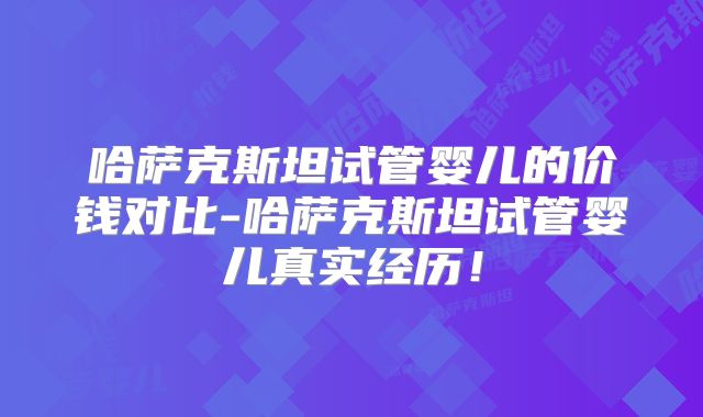 哈萨克斯坦试管婴儿的价钱对比-哈萨克斯坦试管婴儿真实经历！