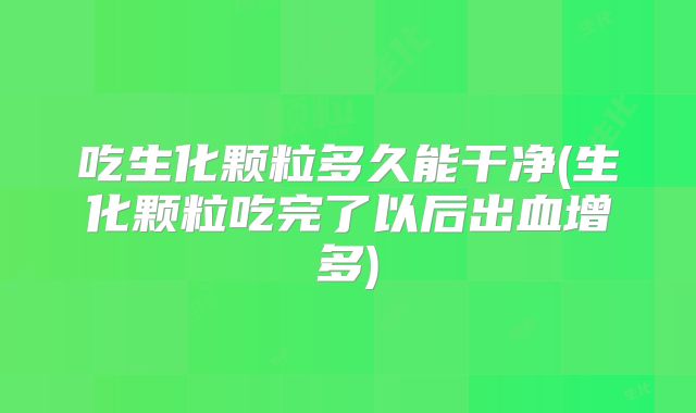 吃生化颗粒多久能干净(生化颗粒吃完了以后出血增多)