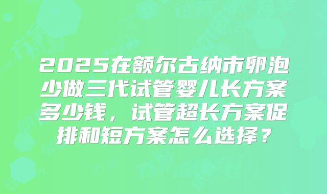 2025在额尔古纳市卵泡少做三代试管婴儿长方案多少钱，试管超长方案促排和短方案怎么选择？