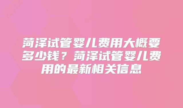 菏泽试管婴儿费用大概要多少钱?菏泽试管婴儿费用的最新相关信息