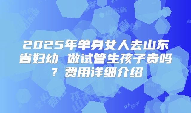 2025年单身女人去山东省妇幼 做试管生孩子贵吗?费用详细介绍
