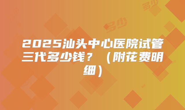 2025汕头中心医院试管三代多少钱?(附花费明细)