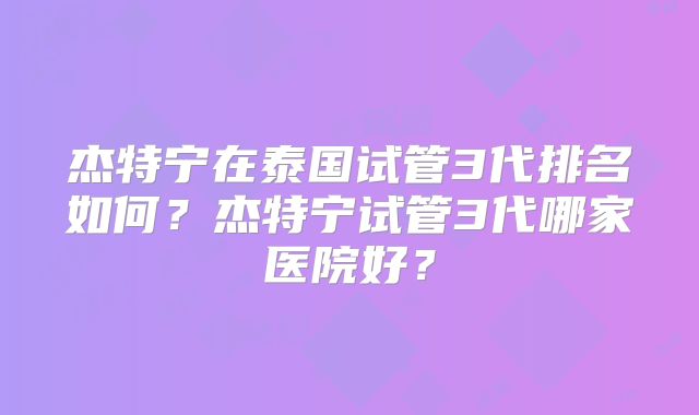 杰特宁在泰国试管3代排名如何？杰特宁试管3代哪家医院好？