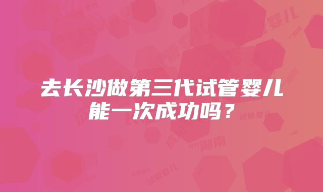 去长沙做第三代试管婴儿能一次成功吗？