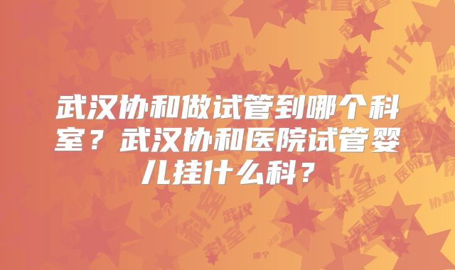武汉协和做试管到哪个科室？武汉协和医院试管婴儿挂什么科？