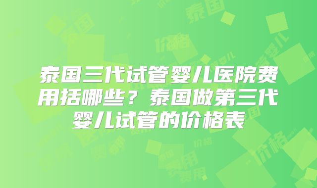 泰国三代试管婴儿医院费用括哪些？泰国做第三代婴儿试管的价格表