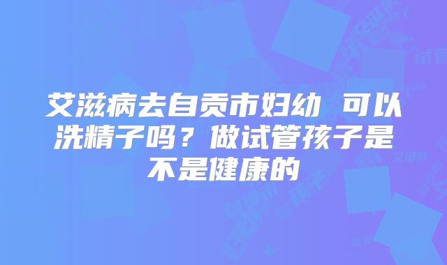 艾滋病去自贡市妇幼 可以洗精子吗?做试管孩子是不是健康的