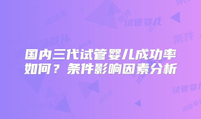 国内三代试管婴儿成功率如何？条件影响因素分析