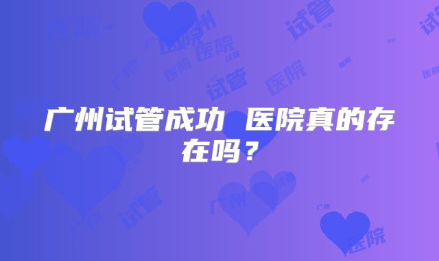 广州试管成功 医院真的存在吗？