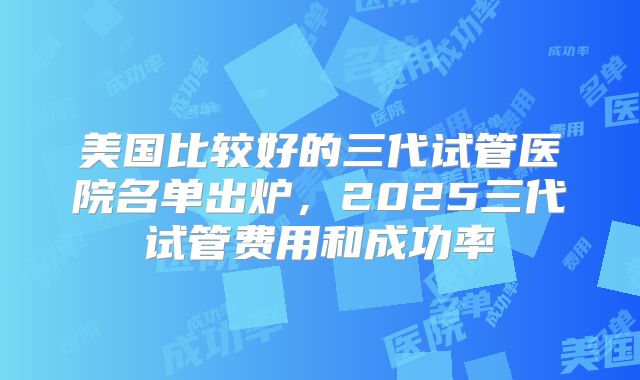 美国比较好的三代试管医院名单出炉，2025三代试管费用和成功率