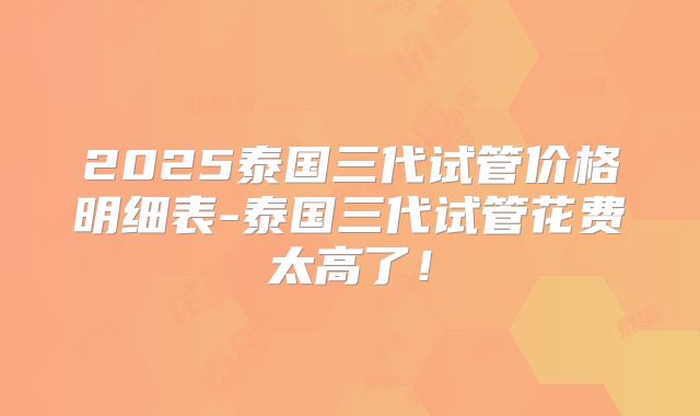 2025泰国三代试管价格明细表-泰国三代试管花费太高了!