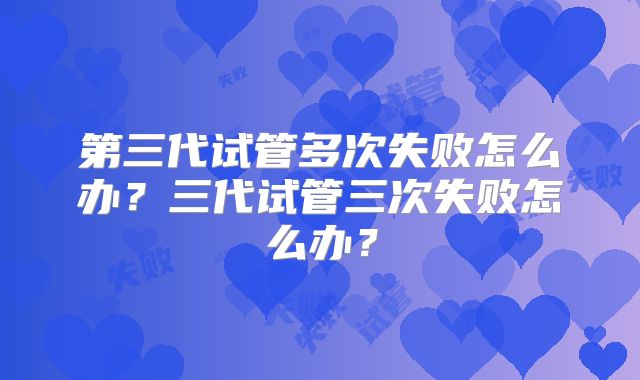 第三代试管多次失败怎么办?三代试管三次失败怎么办?