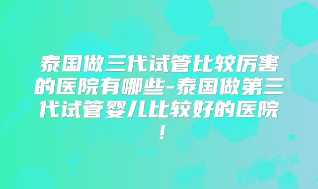 泰国做三代试管比较厉害的医院有哪些-泰国做第三代试管婴儿比较好的医院!