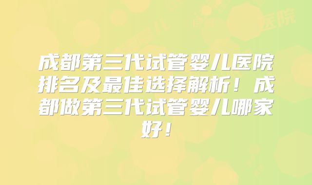 成都第三代试管婴儿医院排名及最佳选择解析！成都做第三代试管婴儿哪家好！