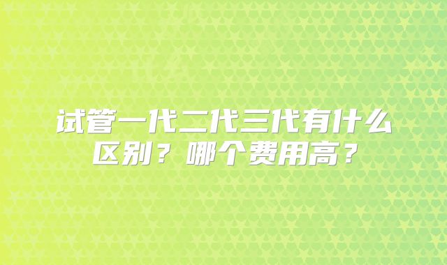 试管一代二代三代有什么区别?哪个费用高?