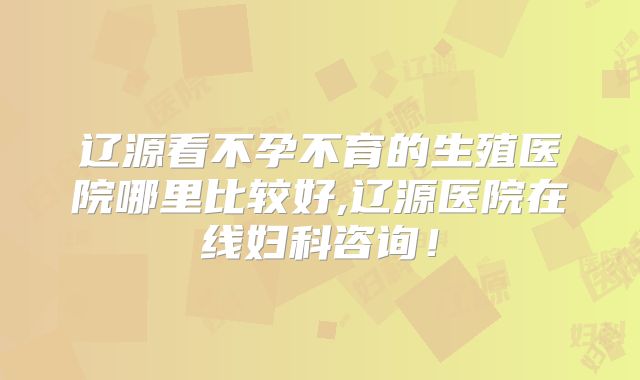 辽源看不孕不育的生殖医院哪里比较好,辽源医院在线妇科咨询！