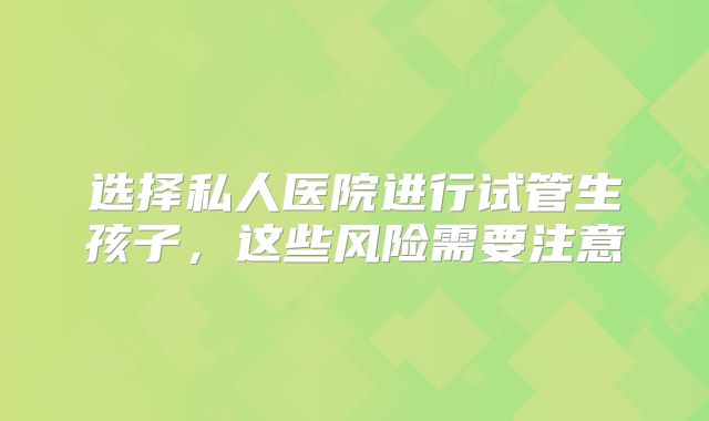 选择私人医院进行试管生孩子，这些风险需要注意