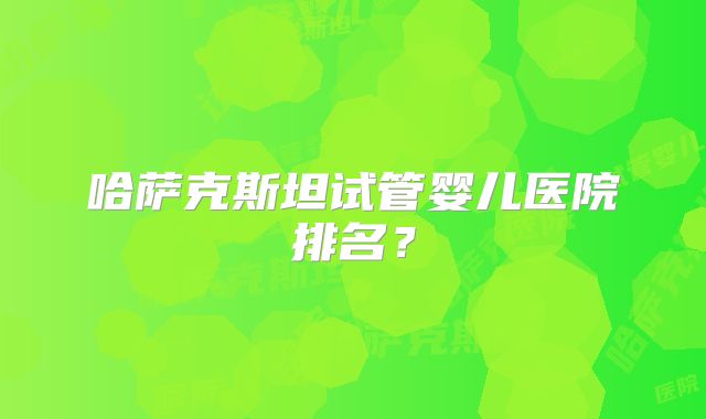 哈萨克斯坦试管婴儿医院排名？