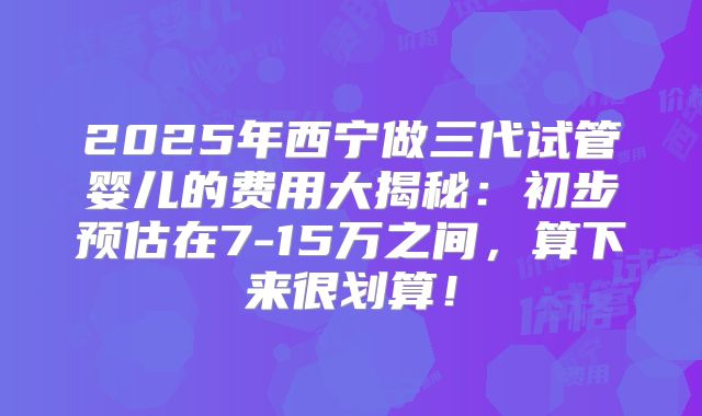 2025年西宁做三代试管婴儿的费用大揭秘:初步预估在7-15万之间,算下来很划算!