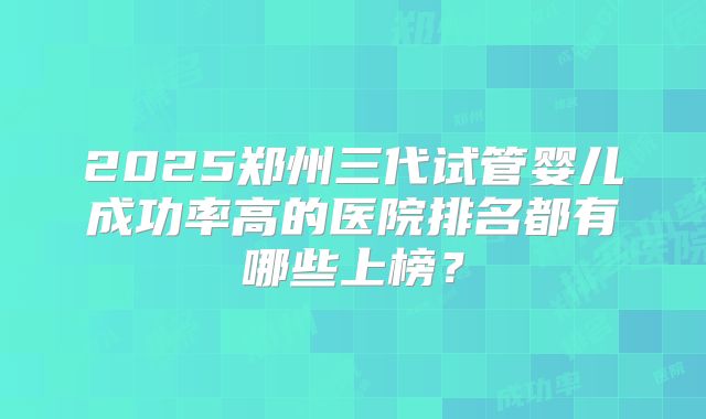 2025郑州三代试管婴儿成功率高的医院排名都有哪些上榜？