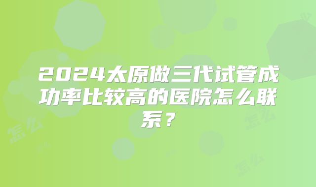 2024太原做三代试管成功率比较高的医院怎么联系?