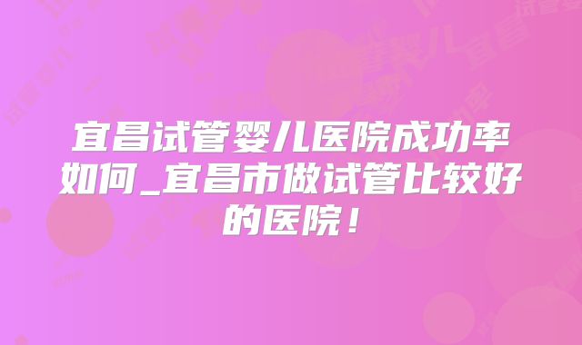 宜昌试管婴儿医院成功率如何_宜昌市做试管比较好的医院！