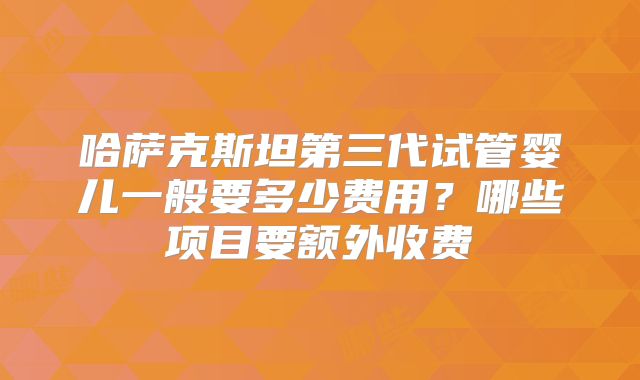 哈萨克斯坦第三代试管婴儿一般要多少费用？哪些项目要额外收费