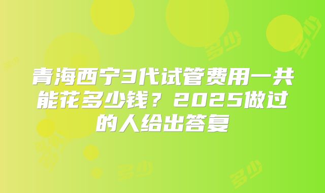 青海西宁3代试管费用一共能花多少钱？2025做过的人给出答复
