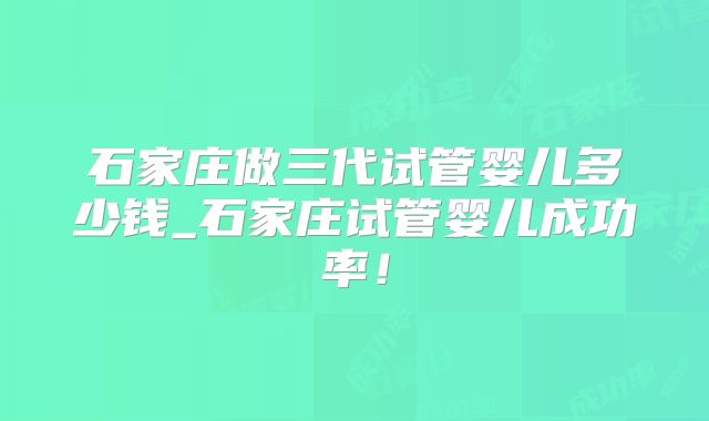 石家庄做三代试管婴儿多少钱_石家庄试管婴儿成功率!