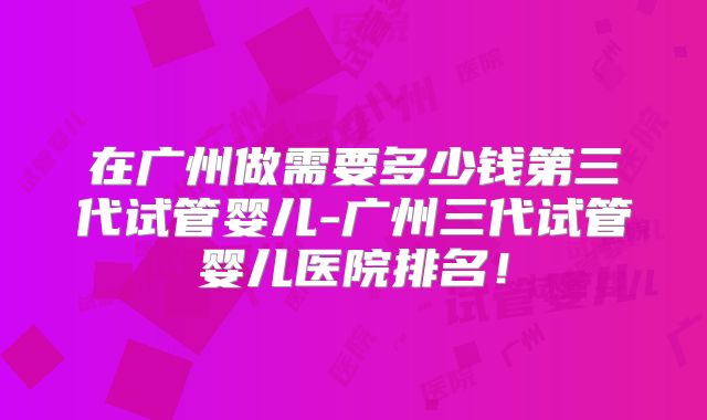 在广州做需要多少钱第三代试管婴儿-广州三代试管婴儿医院排名！