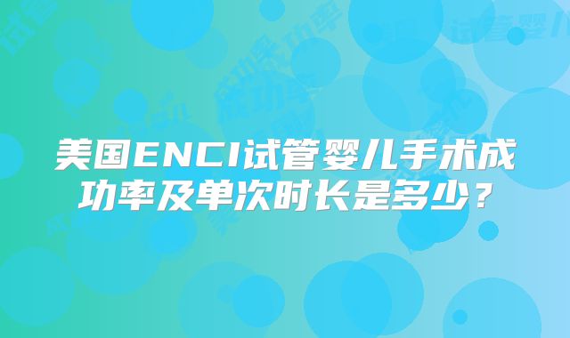 美国ENCI试管婴儿手术成功率及单次时长是多少?