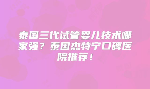 泰国三代试管婴儿技术哪家强？泰国杰特宁口碑医院推荐！