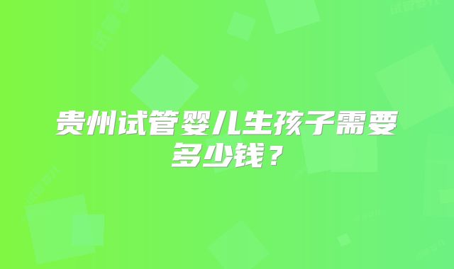 贵州试管婴儿生孩子需要多少钱？