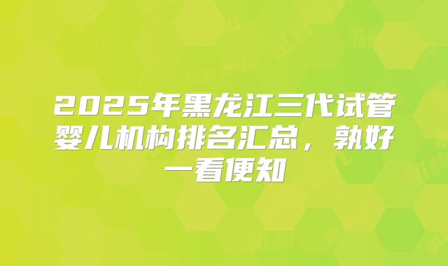 2025年黑龙江三代试管婴儿机构排名汇总,孰好一看便知