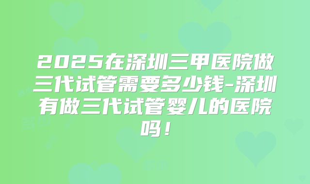 2025在深圳三甲医院做三代试管需要多少钱-深圳有做三代试管婴儿的医院吗!