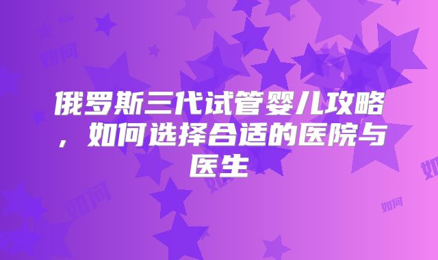 俄罗斯三代试管婴儿攻略，如何选择合适的医院与医生