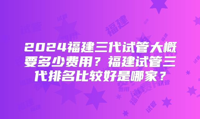 2024福建三代试管大概要多少费用？福建试管三代排名比较好是哪家？