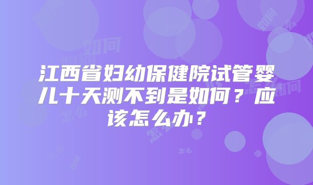 江西省妇幼保健院试管婴儿十天测不到是如何？应该怎么办？