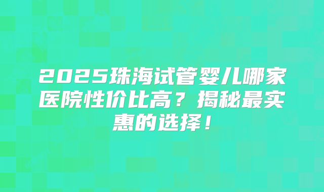 2025珠海试管婴儿哪家医院性价比高？揭秘最实惠的选择！