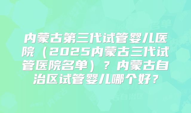 内蒙古第三代试管婴儿医院（2025内蒙古三代试管医院名单）？内蒙古自治区试管婴儿哪个好？