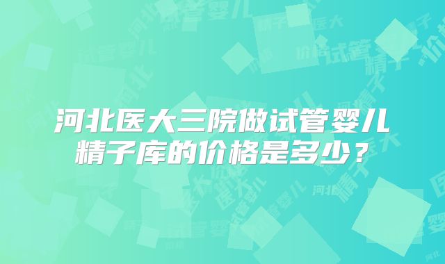 河北医大三院做试管婴儿精子库的价格是多少？