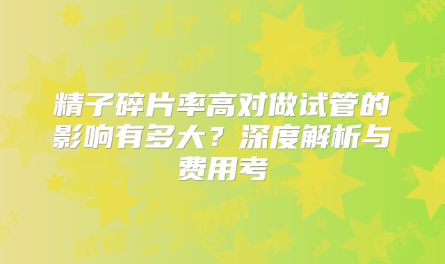 精子碎片率高对做试管的影响有多大？深度解析与费用考