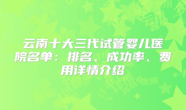 云南十大三代试管婴儿医院名单：排名、成功率、费用详情介绍